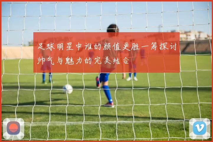 足球明星中谁的颜值更胜一筹探讨帅气与魅力的完美结合