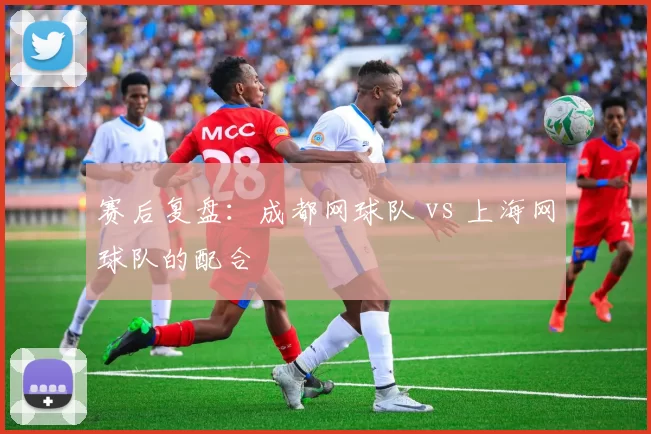 赛后复盘：成都网球队 vs 上海网球队的配合