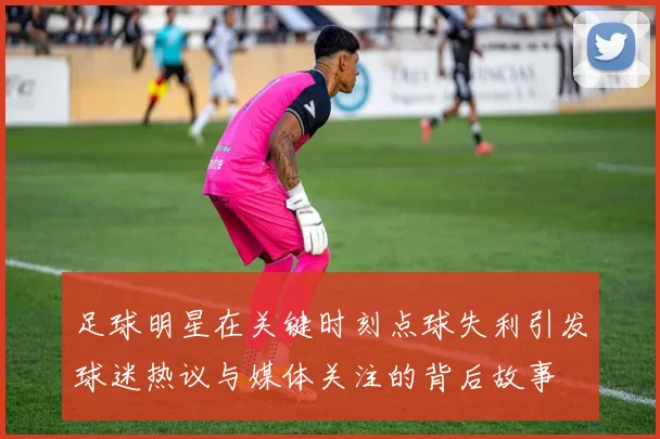 足球明星在关键时刻点球失利引发球迷热议与媒体关注的背后故事