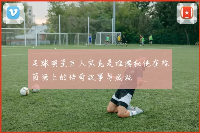 足球明星巨人究竟是谁揭秘他在绿茵场上的传奇故事与成就