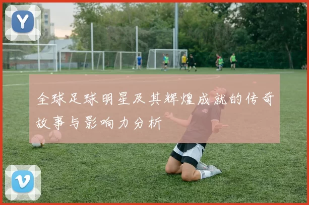 全球足球明星及其辉煌成就的传奇故事与影响力分析
