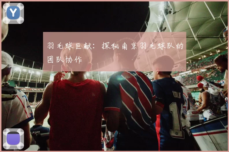 羽毛球巨献：探秘南京羽毛球队的团队协作