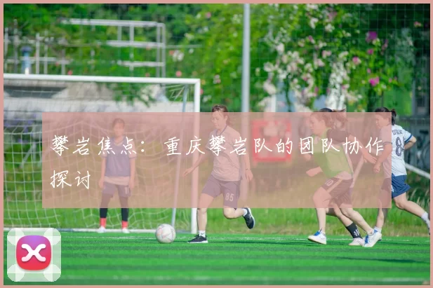 攀岩焦点：重庆攀岩队的团队协作探讨