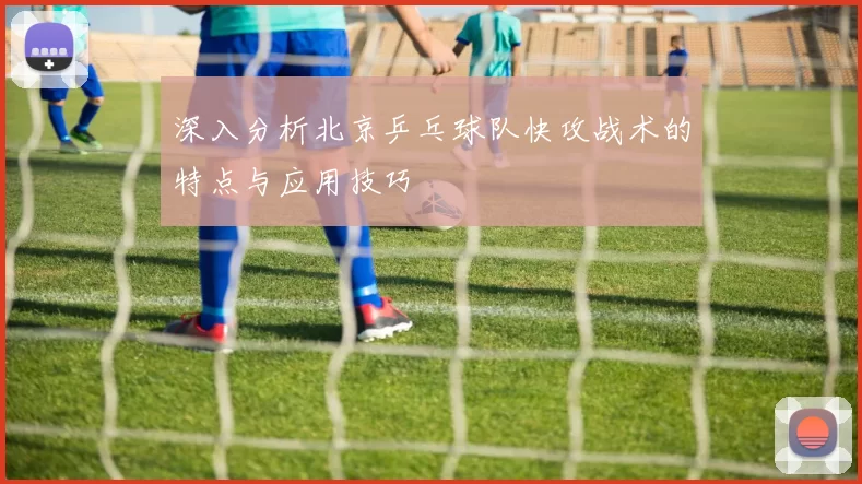 深入分析北京乒乓球队快攻战术的特点与应用技巧