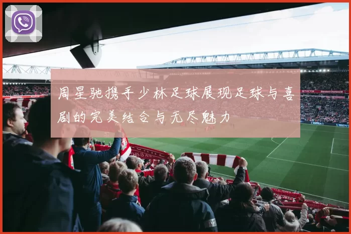 周星驰携手少林足球展现足球与喜剧的完美结合与无尽魅力