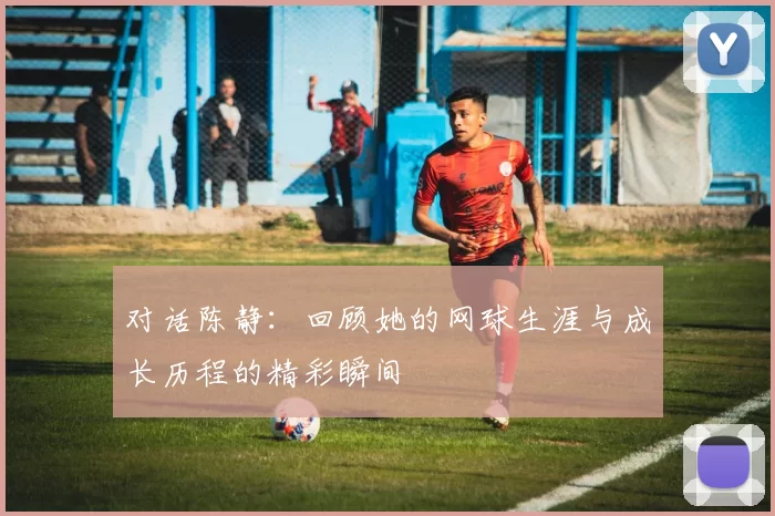 对话陈静：回顾她的网球生涯与成长历程的精彩瞬间